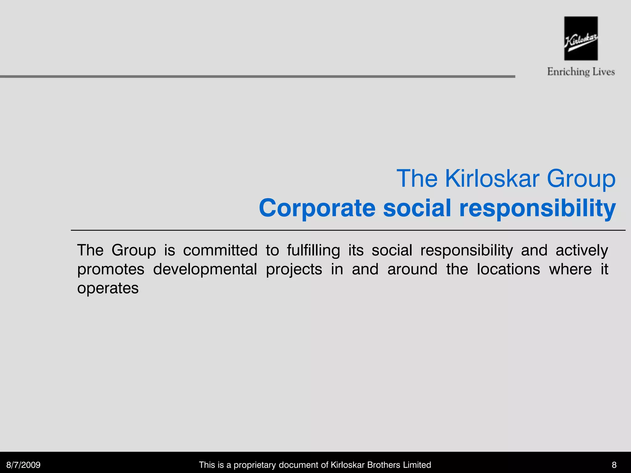 The Kirloskar Group
                                           Corporate social responsibility
           The Group is committed to fulfilling its social responsibility and actively
           promotes developmental projects in and around the locations where it
           operates




8/7/2009                    This is a proprietary document of Kirloskar Brothers Limited   8
 