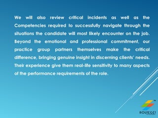 We will also review critical incidents as well as the
Competencies required to successfully navigate through the
situations the candidate will most likely encounter on the job.
Beyond the emotional and professional commitment, our
practice group partners themselves make the critical
difference, bringing genuine insight in discerning clients’ needs.
Their experience give them real-life sensitivity to many aspects
of the performance requirements of the role.
 