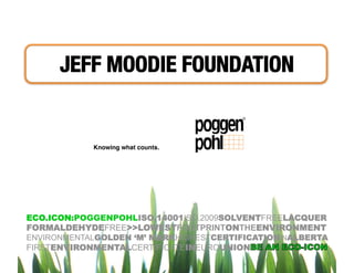 JEFF MOODIE FOUNDATION 


            Knowing what counts.




ECO.ICON:POGGENPOHLISO.14001ISO.2009SOLVENTFREELACQUER
FORMALDEHYDEFREE>>LOWESTFOOTPRINTONTHEENVIRONMENT
ENVIRONMENTALGOLDEN ‘M’ MARKHIGHESTCERTIFICATIONINALBERTA
FIRSTENVIRONMENTALCERTIFICATEINEUROUNION
 