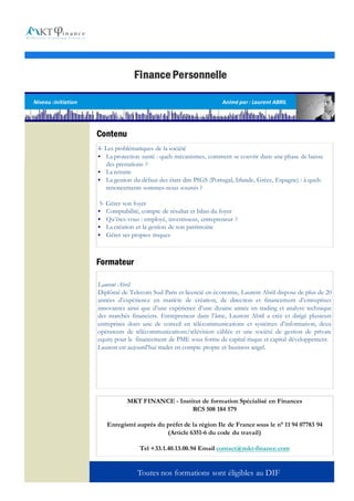 Finance Personnelle

Niveau :initiation                                                   Animé par : Laurent ABRIL




                     Contenu
                     4- Les problématiques de la société
                     § La protection santé : quels mécanismes, comment se couvrir dans une phase de baisse
                        des prestations ?
                     § La retraite
                     § La gestion du défaut des états dits PIGS (Portugal, Irlande, Grèce, Espagne) : à quels
                        renoncements sommes-nous soumis ?

                     5- Gérer son foyer
                     §  Comptabilité, compte de résultat et bilan du foyer
                     §  Qu’êtes-vous : employé, investisseur, entrepreneur ?
                     §  La création et la gestion de son patrimoine
                     §  Gérer ses propres risques



                     Formateur

                     Laurent Abril
                     Diplômé de Telecom Sud Paris et licencié en économie, Laurent Abril dispose de plus de 20
                     années d’expérience en matière de création, de direction et financement d’entreprises
                     innovantes ainsi que d’une expérience d’une dizaine année en trading et analyse technique
                     des marchés financiers. Entrepreneur dans l’âme, Laurent Abril a créé et dirigé plusieurs
                     entreprises dont une de conseil en télécommunications et systèmes d’information, deux
                     opérateurs de télécommunications/télévision câblée et une société de gestion de private
                     equity pour le financement de PME sous forme de capital risque et capital développement.
                     Laurent est aujourd’hui trader en compte propre et business angel.




                                MKT FINANCE - Institut de formation Spécialisé en Finances
                                                   RCS 508 184 579

                         Enregistré auprès du préfet de la région Ile de France sous le n° 11 94 07783 94
                                              (Article 6351-6 du code du travail)

                                     Tel +33.1.40.13.00.94 Email contact@mkt-finance.com


                                    Toutes nos formations sont éligibles au DIF
 
