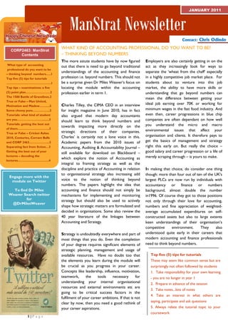 JANUARY 2011



                                         ManStrat Newsletter
                                                                                                                 Contact: Chris Odindo

                                    WHAT KIND OF ACCOUNTING PROFESSIONAL DO YOU WANT TO BE?
    CORP2463: ManStrat
        Contents                    – THINKING BEYOND NUMBERS
CORP 2463 MANSTRAT                  The more astute students have by now figured          Employers are also certainly getting in on the
   What type of accounting
                                    out that there is need to go beyond traditional       act as they increasingly look for ways to
T Eprofessional do youVwant to be
    RM 1 201O RE IEW
                                    understandings of the accounting and finance          separate the ‘wheat from the chaff’ especially
  – thinking beyond numbers.….1
  Top five (5) tips for tutorials   profession i.e. beyond numbers. This should not       in a highly competitive job market place. For
  ……………………………………..1                 be a surprise given Dr Miles Weaver’s focus on        students about to venture into this job
  Top tips – examinations: a five   locating the module within the accounting             market, the ability to have more skills or
  (5) point plan……………………2           profession earlier in term 1.                         understanding that go beyond numbers can
  The 1588 Battle of Gravelines.2
                                                                                          mean the difference between getting your
  True or False – Man United,
                                    Charles Tilley, the CIMA CEO in an interview          ideal job earning over 70K or working for
  Motivation and Maslow……….2
  Some cheesy puns……………..2          for insight magazine in June 2010, has in fact        minimum wages in the fast food industry. And
  Tutorials: what kind of student   also argued that modern day accountants               even then, career progressions in blue chip
  are you…………………….........3
                                    should learn to think beyond numbers and              companies are often dependant on how well
  Tutorials: getting the best out                                                         you understand the micro and macro
                                    towards impacting more directly on the
  of them………………………….3
                                    strategic directions of their companies.              environmental issues that affect your
  True or False – Cricket Ashes
                                    Charles’ is certainly not a lone voice in this.       organisation and clients. It therefore pays to
  2010, Centuries, Corram Balls
  and CORP 2463………………..3            Academic papers from the 2010 issues of               get the basics of management and strategy
  Separating fact from fiction…3    Accounting, Auditing & Accountability Journal –       right this early on. But really the choice –
  Getting the best out of your
                                    still available for download on Blackboard –          good salary and career progression or a life of
  lectures – decoding the                                                                 merely scraping through – is yours to make.
  lectures……….….……………..4
                                    which explore the notion of Accounting as
                                    integral to framing strategy as well as the
                                    discipline and practice of Accounting in relation     In making that choice, do consider one thing
                                    to organisational strategy also increasing add        though: more than four out of ten of the UK's
   Engage more with the
    module on Twitter               voice to the notion of thinking beyond                largest PLCs are now run by individuals with
                                    numbers. The papers highlight the idea that           accountancy or finance or numbers
     To find Dr Miles               accounting and finance should not simply be           background, almost double the number
   Weaver Search twitter            mechanisms for implementing and monitoring            in1996. Of course they got to those positions
            for                     strategy but should also be used to actively          not only through their love for accounting,
    @DrMilesWeaver
                                    shape how strategic matters are formulated and        numbers and fine appreciation of weighted-
                                    decided in organisations. Some also review the        average accumulated expenditures on self-
                                    40 year literature of the linkages between            constructed assets but also to large extents
                                    Accounting and Strategy.                              keen understandings of their organisation’s
                                                                                          competitive     environment.    They      also
                                    Strategy is undoubtedly everywhere and part of        understood quite early in their careers that
                                    most things that you do. Even the completion          modern accounting and finance professionals
                                    of your degree requires significant elements of       need to think beyond numbers.
                                    strategic planning, management and usage of
                                    available resources. Have no doubt too that              Top five (5) tips for tutorials
                                    the elements you learn during the module will            These may seem like common sense but are
                                    be crucial as you progress in your career.               surprisingly not often followed by students
                                    Concepts like leadership, influence, motivation,         1. Take responsibility for your own learning
                                    teamwork,       the    tools    necessary       for      - you are no longer in year 1
                                    understanding your internal organisational               2. Prepare in advance of the session
                                    resources and external environments etc are
                                                                                             3. Take notes...lots of notes
                                    going to be critical success factors in the
                                                                                             4. Take an interest in what others are
                                    fulfilment of your career ambitions. If that is not
                                                                                             saying, participate and ask questions
                                    clear by now, then you need a good rethink of
                                    your career aspirations.                                 5. Always relate the tutorial topic to your
                                                                                             coursework
                1|P age
 