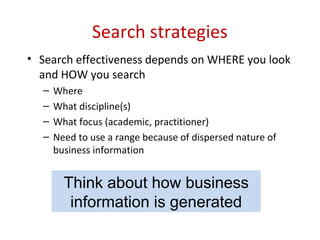 Search strategies
• Search effectiveness depends on WHERE you look
and HOW you search
– Where
– What discipline(s)
– What focus (academic, practitioner)
– Need to use a range because of dispersed nature of
business information
Think about how business
information is generated
 