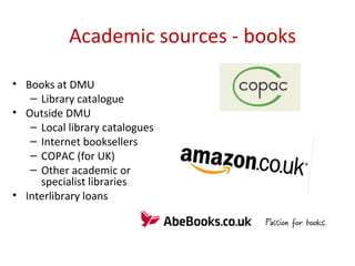 Academic sources - books
• Books at DMU
– Library catalogue
• Outside DMU
– Local library catalogues
– Internet booksellers
– COPAC (for UK)
– Other academic or
specialist libraries
• Interlibrary loans
 