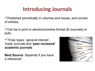 Introducing Journals
Three types: ‘general interest’,
‘trade’ journals and ‘peer-reviewed’
academic journals
Best Source: Depends if you have
a reference!
Published periodically in volumes and issues, and consist
of articles.
Can be in print or electronic/online format (E-Journals) or
both.
 