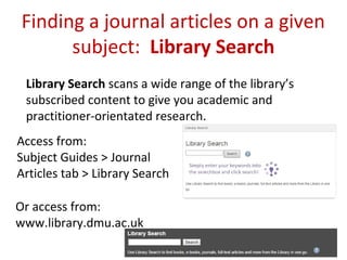 Finding a journal articles on a given
subject: Library Search
Library Search scans a wide range of the library’s
subscribed content to give you academic and
practitioner-orientated research.
Access from:
Subject Guides > Journal
Articles tab > Library Search
Or access from:
www.library.dmu.ac.uk
 