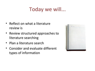 Today we will...
• Reflect on what a literature
review is
• Review structured approaches to
literature searching
• Plan a literature search
• Consider and evaluate different
types of information
 