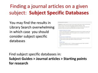 Finding a journal articles on a given
subject: Subject Specific Databases
You may find the results in
Library Search overwhelming
in which case you should
consider subject specific
databases
Find subject specific databases in:
Subject Guides > Journal articles > Starting points
for research
 