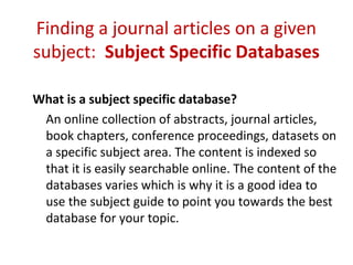Finding a journal articles on a given
subject: Subject Specific Databases
What is a subject specific database?
An online collection of abstracts, journal articles,
book chapters, conference proceedings, datasets on
a specific subject area. The content is indexed so
that it is easily searchable online. The content of the
databases varies which is why it is a good idea to
use the subject guide to point you towards the best
database for your topic.
 