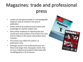 Magazines: trade and professional
press
• readers are the general public or a knowledgeable
layperson with an interest in the area of
publication
• writers tend to be professional journalists with
knowledge of a specific subject area
• there will be emphasis on reporting facts but
usually with some analysis as the author has more
time to reflect on the events and conduct some
research.
• The articles may reflect the author’s or
publication’s bias
• Although articles in the professional press are
likely to be longer than newspaper article they
are very unlikely to be properly referenced with
no bibliography or list of sources
 