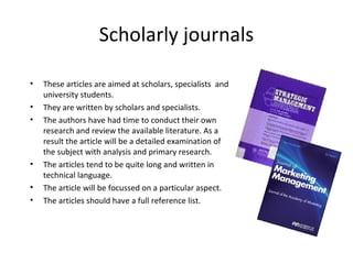 Scholarly journals
• These articles are aimed at scholars, specialists and
university students.
• They are written by scholars and specialists.
• The authors have had time to conduct their own
research and review the available literature. As a
result the article will be a detailed examination of
the subject with analysis and primary research.
• The articles tend to be quite long and written in
technical language.
• The article will be focussed on a particular aspect.
• The articles should have a full reference list.
 