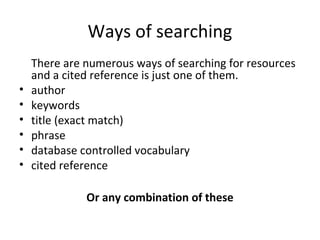Ways of searching
There are numerous ways of searching for resources
and a cited reference is just one of them.
• author
• keywords
• title (exact match)
• phrase
• database controlled vocabulary
• cited reference
Or any combination of these
 