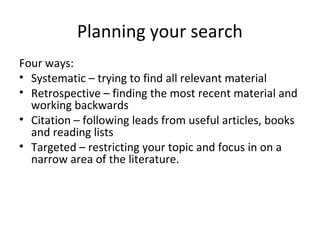 Planning your search
Four ways:
• Systematic – trying to find all relevant material
• Retrospective – finding the most recent material and
working backwards
• Citation – following leads from useful articles, books
and reading lists
• Targeted – restricting your topic and focus in on a
narrow area of the literature.
 