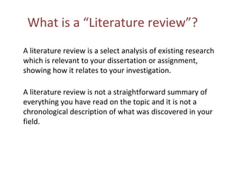What is a “Literature review”?
A literature review is a select analysis of existing research
which is relevant to your dissertation or assignment,
showing how it relates to your investigation.
A literature review is not a straightforward summary of
everything you have read on the topic and it is not a
chronological description of what was discovered in your
field.
 