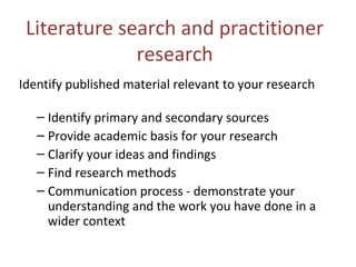 Literature search and practitioner
research
Identify published material relevant to your research
– Identify primary and secondary sources
– Provide academic basis for your research
– Clarify your ideas and findings
– Find research methods
– Communication process - demonstrate your
understanding and the work you have done in a
wider context
 