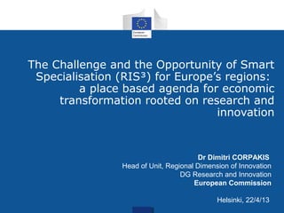 The Challenge and the Opportunity of Smart
Specialisation (RIS³) for Europe’s regions:
a place based agenda for economic
transformation rooted on research and
innovation
Dr Dimitri CORPAKIS
Head of Unit, Regional Dimension of Innovation
DG Research and Innovation
European Commission
Helsinki, 22/4/13
 