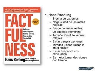 • Hans Rossling
– Brecha de extremos
– Negatividad de las malas
noticias
– Sesgo de líneas rectas
– Lo que nos atemoriza
– Tamaño absoluto versus
relativo
– Evitar generalizaciones
– Miradas únicas limitan la
imaginación
– Evitar buscar chivos
expiatorios
– Es mejor tomar decisiones
con tiempo
 