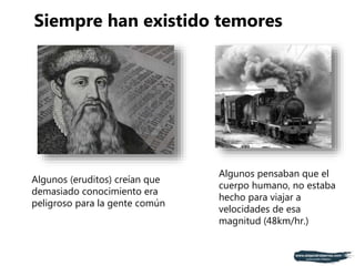 Algunos (eruditos) creían que
demasiado conocimiento era
peligroso para la gente común
Algunos pensaban que el
cuerpo humano, no estaba
hecho para viajar a
velocidades de esa
magnitud (48km/hr.)
Siempre han existido temores
 