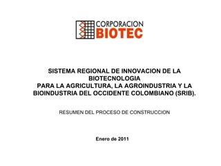SISTEMA REGIONAL DE INNOVACION DE LA BIOTECNOLOGIA PARA LA AGRICULTURA, LA AGROINDUSTRIA Y LA BIOINDUSTRIA DEL OCCIDENTE COLOMBIANO (SRIB).RESUMEN DEL PROCESO DE CONSTRUCCION Enero de 2011 