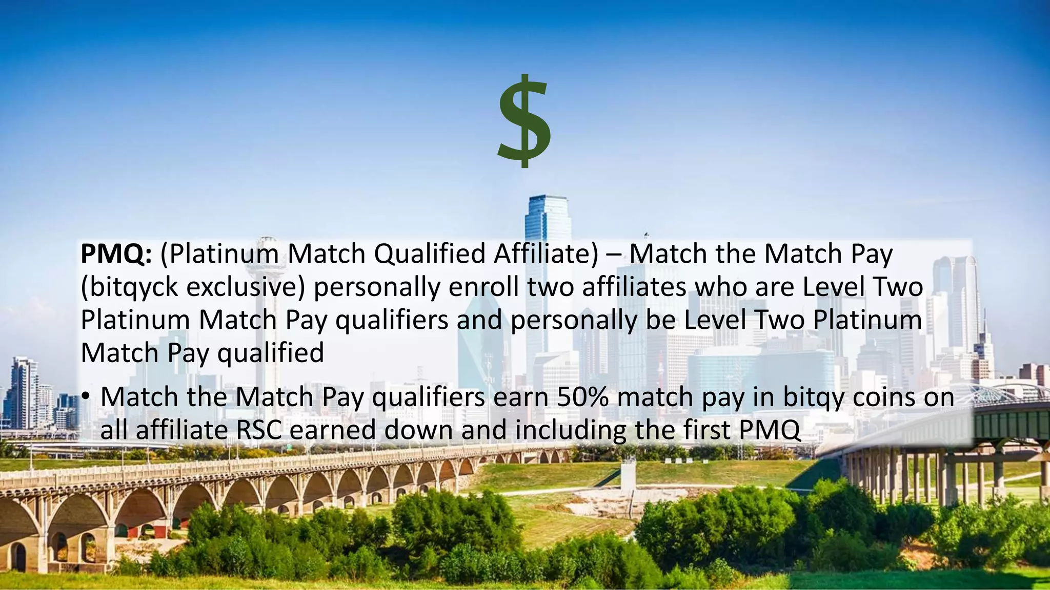 $
PMQ: (Platinum Match Qualified Affiliate) – Match the Match Pay
(bitqyck exclusive) personally enroll two affiliates who are Level Two
Platinum Match Pay qualifiers and personally be Level Two Platinum
Match Pay qualified
• Match the Match Pay qualifiers earn 50% match pay in bitqy coins on
all affiliate RSC earned down and including the first PMQ
 