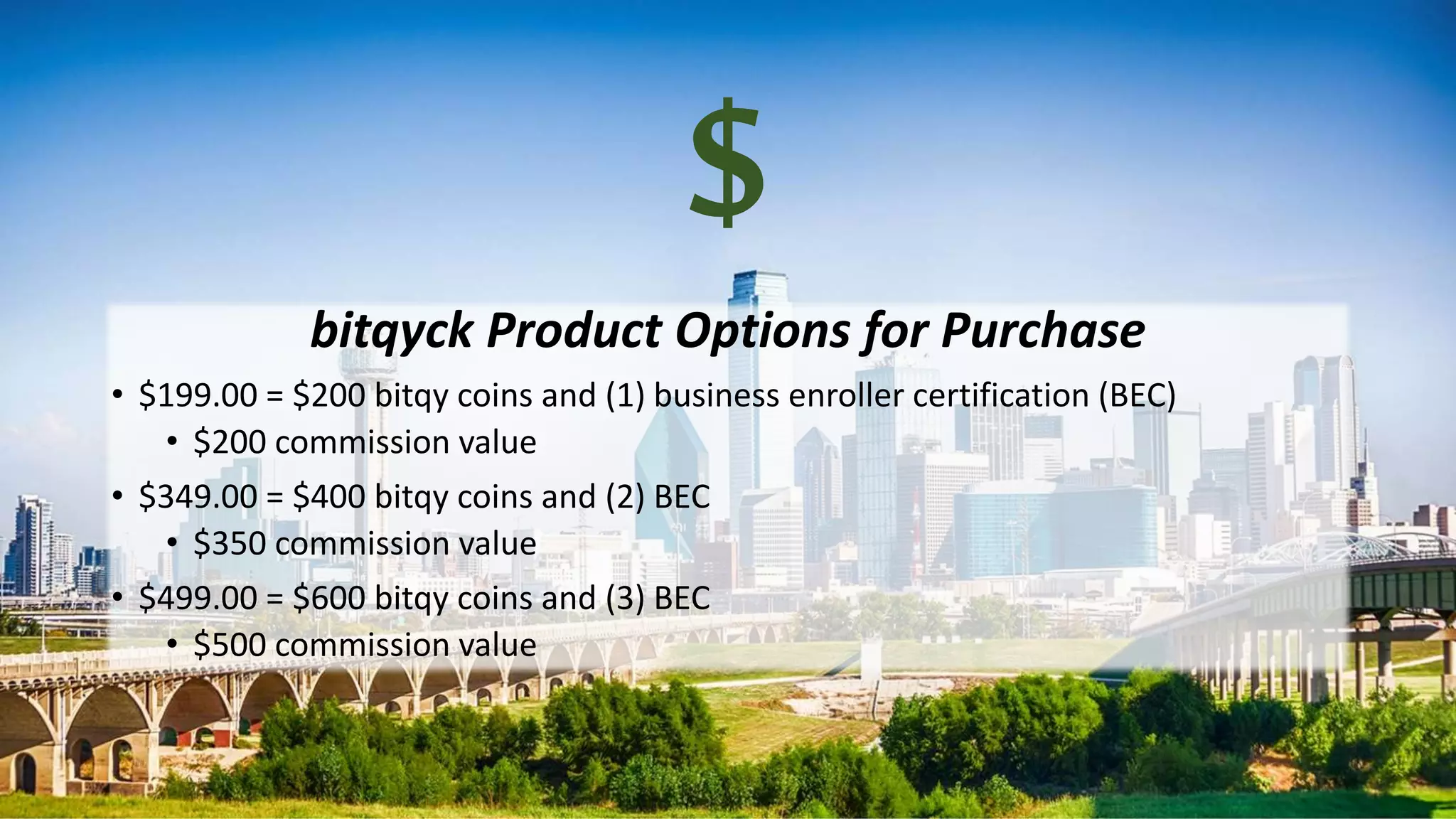$
bitqyck Product Options for Purchase
• $199.00 = $200 bitqy coins and (1) business enroller certification (BEC)
• $200 commission value
• $349.00 = $400 bitqy coins and (2) BEC
• $350 commission value
• $499.00 = $600 bitqy coins and (3) BEC
• $500 commission value
 