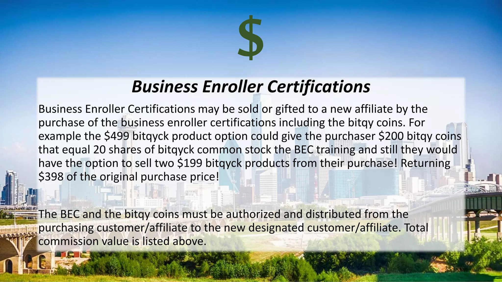 $Business Enroller Certifications
Business Enroller Certifications may be sold or gifted to a new affiliate by the
purchase of the business enroller certifications including the bitqy coins. For
example the $499 bitqyck product option could give the purchaser $200 bitqy coins
that equal 20 shares of bitqyck common stock the BEC training and still they would
have the option to sell two $199 bitqyck products from their purchase! Returning
$398 of the original purchase price!
The BEC and the bitqy coins must be authorized and distributed from the
purchasing customer/affiliate to the new designated customer/affiliate. Total
commission value is listed above.
 