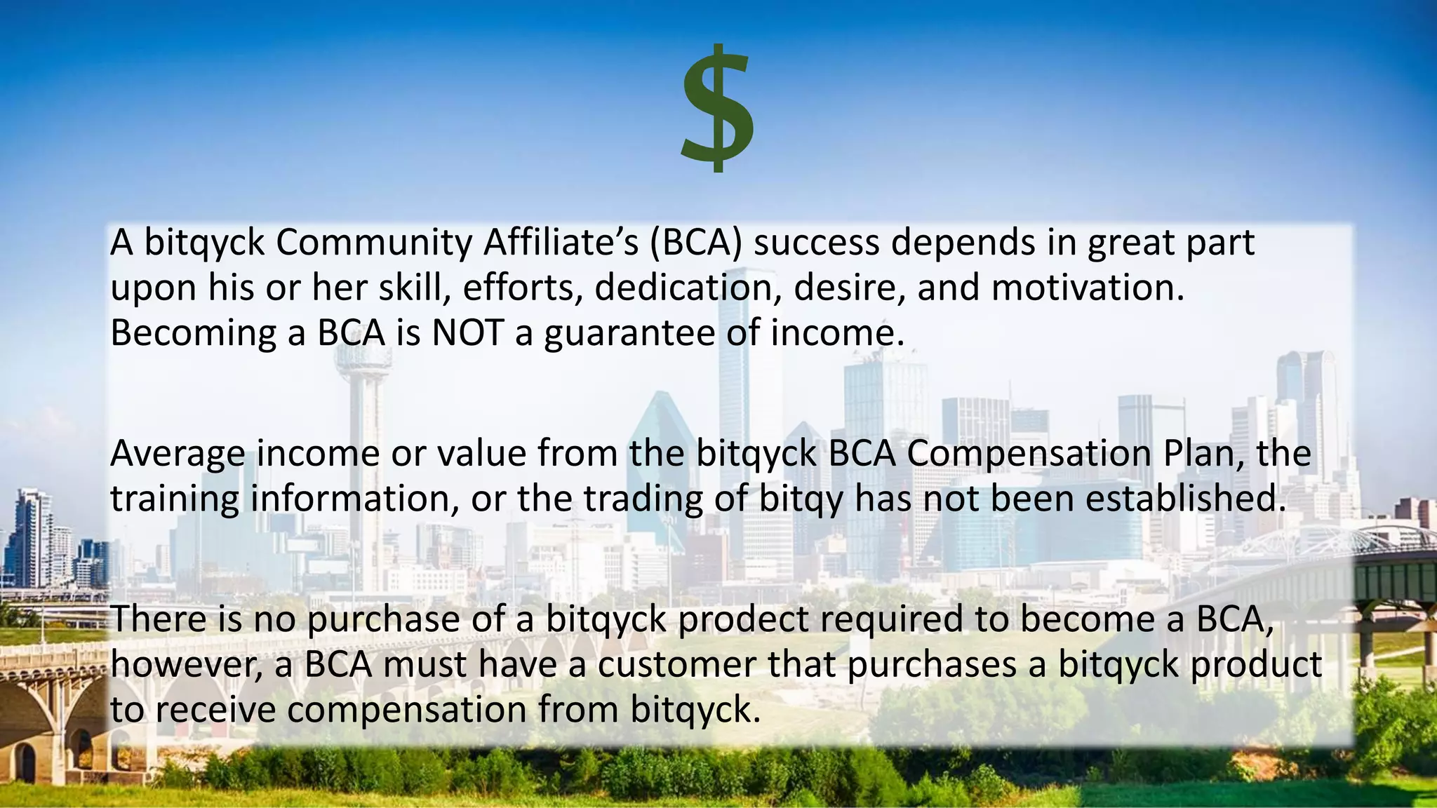 $A bitqyck Community Affiliate’s (BCA) success depends in great part
upon his or her skill, efforts, dedication, desire, and motivation.
Becoming a BCA is NOT a guarantee of income.
Average income or value from the bitqyck BCA Compensation Plan, the
training information, or the trading of bitqy has not been established.
There is no purchase of a bitqyck prodect required to become a BCA,
however, a BCA must have a customer that purchases a bitqyck product
to receive compensation from bitqyck.
 