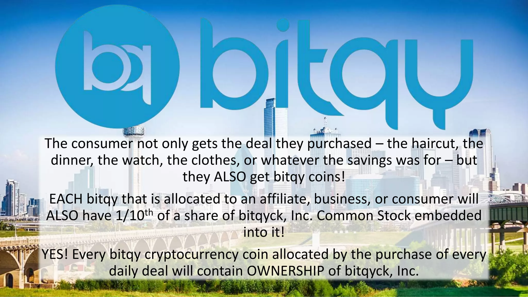 The consumer not only gets the deal they purchased – the haircut, the
dinner, the watch, the clothes, or whatever the savings was for – but
they ALSO get bitqy coins!
EACH bitqy that is allocated to an affiliate, business, or consumer will
ALSO have 1/10th of a share of bitqyck, Inc. Common Stock embedded
into it!
YES! Every bitqy cryptocurrency coin allocated by the purchase of every
daily deal will contain OWNERSHIP of bitqyck, Inc.
 
