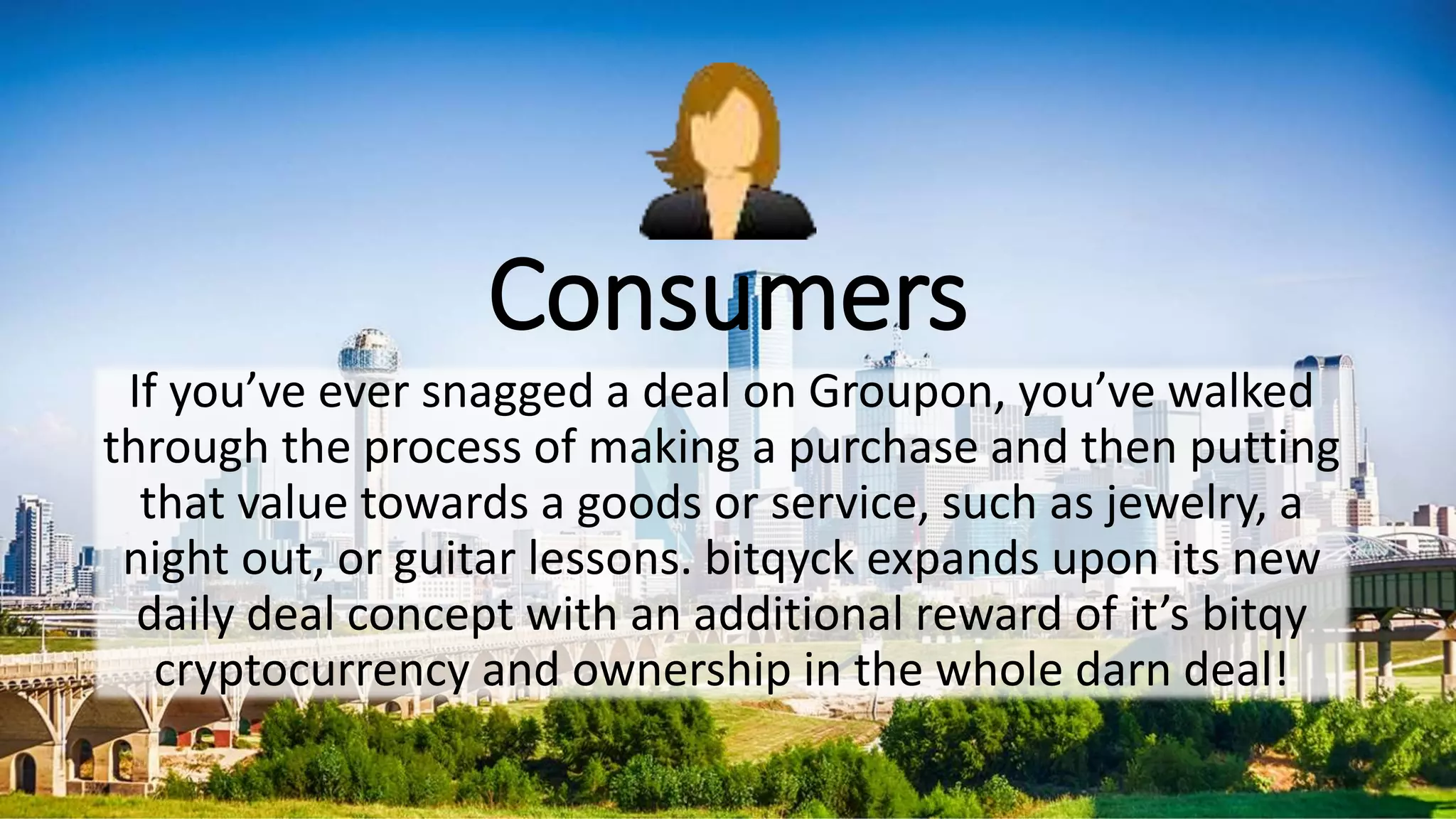 Consumers
If you’ve ever snagged a deal on Groupon, you’ve walked
through the process of making a purchase and then putting
that value towards a goods or service, such as jewelry, a
night out, or guitar lessons. bitqyck expands upon its new
daily deal concept with an additional reward of it’s bitqy
cryptocurrency and ownership in the whole darn deal!
 