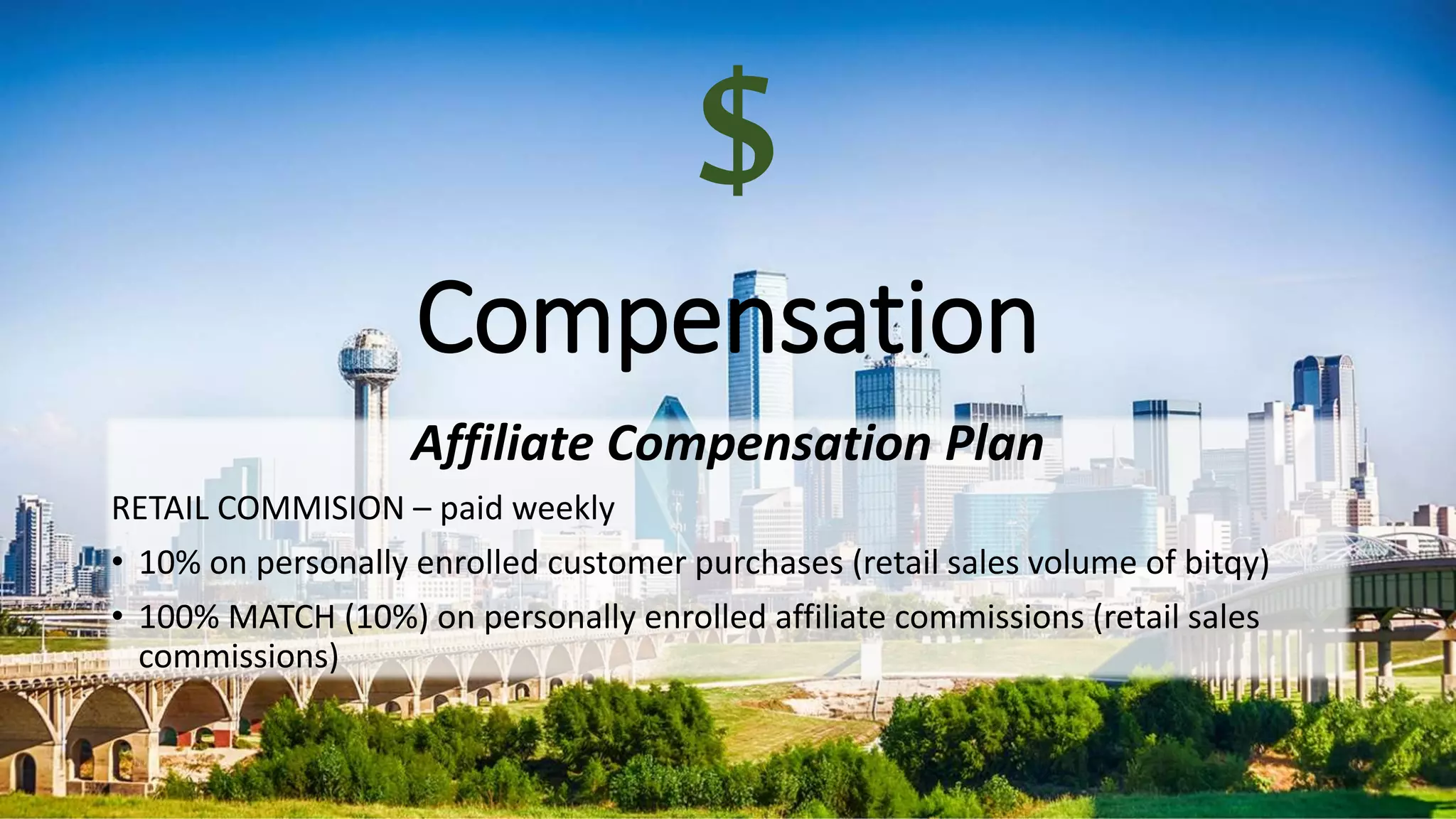 Compensation
Affiliate Compensation Plan
RETAIL COMMISION – paid weekly
• 10% on personally enrolled customer purchases (retail sales volume of bitqy)
• 100% MATCH (10%) on personally enrolled affiliate commissions (retail sales
commissions)
$
 
