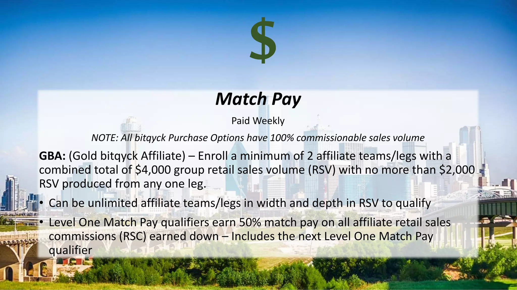 Match Pay
Paid Weekly
NOTE: All bitqyck Purchase Options have 100% commissionable sales volume
GBA: (Gold bitqyck Affiliate) – Enroll a minimum of 2 affiliate teams/legs with a
combined total of $4,000 group retail sales volume (RSV) with no more than $2,000
RSV produced from any one leg.
• Can be unlimited affiliate teams/legs in width and depth in RSV to qualify
• Level One Match Pay qualifiers earn 50% match pay on all affiliate retail sales
commissions (RSC) earned down – Includes the next Level One Match Pay
qualifier
$
 