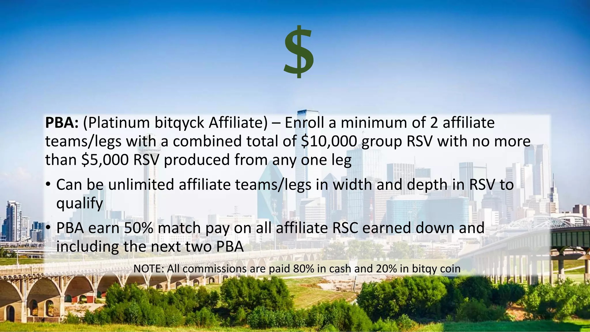 $
PBA: (Platinum bitqyck Affiliate) – Enroll a minimum of 2 affiliate
teams/legs with a combined total of $10,000 group RSV with no more
than $5,000 RSV produced from any one leg
• Can be unlimited affiliate teams/legs in width and depth in RSV to
qualify
• PBA earn 50% match pay on all affiliate RSC earned down and
including the next two PBA
NOTE: All commissions are paid 80% in cash and 20% in bitqy coin
 