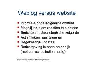 Weblog versus website
   Informele/ongeredigeerde content
   Mogelijkheid om reacties te plaatsen
   Berichten in chronologische volgorde
   Actief linken naar bronnen
   Regelmatige updates
   Berichtgeving is open en eerlijk
    (met correcties indien nodig)

Bron: Marco Derksen (Marketingfacts.nl)
 