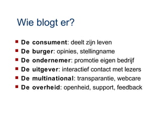 Wie blogt er?
   De   consument: deelt zijn leven
   De   burger: opinies, stellingname
   De   ondernemer: promotie eigen bedrijf
   De   uitgever: interactief contact met lezers
   De   multinational: transparantie, webcare
   De   overheid: openheid, support, feedback
 