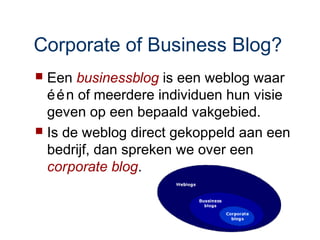 Corporate of Business Blog?
 Een businessblog is een weblog waar
  é é n of meerdere individuen hun visie
  geven op een bepaald vakgebied.
 Is de weblog direct gekoppeld aan een
  bedrijf, dan spreken we over een
  corporate blog.
 