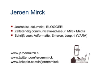 Jeroen Mirck

   Journalist, columnist, BLOGGER!
   Zelfstandig communicatie-adviseur: Mirck Media
   Schrijft voor: Adformatie, Emerce, Joop.nl (VARA)




www.jeroenmirck.nl
www.twitter.com/jeroenmirck
www.linkedin.com/in/jeroenmirck
 