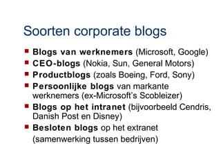 Soorten corporate blogs
   Blogs van werknemers (Microsoft, Google)
   CEO-blogs (Nokia, Sun, General Motors)
   Productblogs (zoals Boeing, Ford, Sony)
   Persoonlijke blogs van markante
    werknemers (ex-Microsoft’s Scobleizer)
   Blogs op het intranet (bijvoorbeeld Cendris,
    Danish Post en Disney)
   Besloten blogs op het extranet
    (samenwerking tussen bedrijven)
 