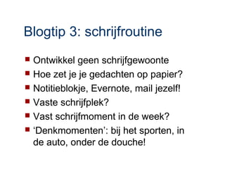 Blogtip 3: schrijfroutine
   Ontwikkel geen schrijfgewoonte
   Hoe zet je je gedachten op papier?
   Notitieblokje, Evernote, mail jezelf!
   Vaste schrijfplek?
   Vast schrijfmoment in de week?
   ‘Denkmomenten’: bij het sporten, in
    de auto, onder de douche!
 