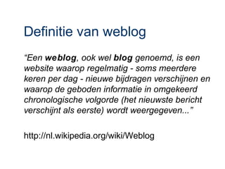 Definitie van weblog
“Een weblog, ook wel blog genoemd, is een
website waarop regelmatig - soms meerdere
keren per dag - nieuwe bijdragen verschijnen en
waarop de geboden informatie in omgekeerd
chronologische volgorde (het nieuwste bericht
verschijnt als eerste) wordt weergegeven...”

http://nl.wikipedia.org/wiki/Weblog
 