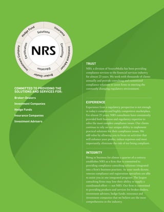 truSt
                              NRS, a division of SourceMedia has been providing
                              compliance services to the financial services industry
                              for almost 25 years. We work with thousands of clients
                              annually and provide consulting and customized
                              compliance solutions to assist firms in meeting the
committed to providing the    constantly changing regulatory environment.
SolutionS and ServiceS for:
Broker-dealers

investment companies          eXperience
                              Experience from a regulatory perspective is not enough
hedge funds                   in today’s complex and highly competitive marketplace.
insurance companies           For almost 25 years, NRS consultants have consistently
                              provided both business and regulatory expertise to
investment advisers
                              solve the most complex compliance issues. Our clients
                              continue to rely on our unique ability to implement
                              practical solutions for their compliance issues. We
                              add value by allowing you to focus on activities that
                              will enhance your profits, reduce expenses and most
                              importantly, eliminate the risk of not being compliant.


                              integritY
                              Being in business for almost a quarter of a century
                              establishes NRS as a firm that is committed to
                              providing compliance consulting solutions integrated
                              into a firm’s business practices. As your needs dictate,
                              veteran compliance and registration specialists are able
                              to assist you in one integrated program. The largest
                              consulting firms may lose their ability to supply a
                              coordinated effort — not NRS. Our firm is committed
                              to providing products and services for broker-dealers,
                              investment advisers, hedge funds, insurance and
                              investment companies that we believe are the most
                              comprehensive in the industry.
 