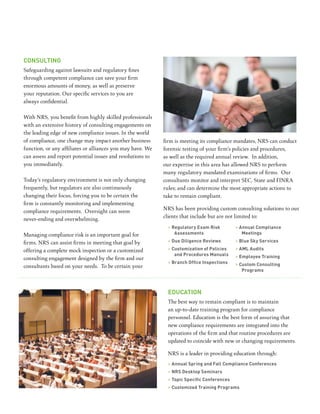 conSulting
Safeguarding against lawsuits and regulatory fines
through competent compliance can save your firm
enormous amounts of money, as well as preserve
your reputation. Our specific services to you are
always confidential.

With NRS, you benefit from highly skilled professionals
with an extensive history of consulting engagements on
the leading edge of new compliance issues. In the world
of compliance, one change may impact another business       firm is meeting its compliance mandates, NRS can conduct
function, or any affiliates or alliances you may have. We   forensic testing of your firm’s policies and procedures,
can assess and report potential issues and resolutions to   as well as the required annual review. In addition,
you immediately.                                            our expertise in this area has allowed NRS to perform
                                                            many regulatory mandated examinations of firms. Our
Today’s regulatory environment is not only changing         consultants monitor and interpret SEC, State and FINRA
frequently, but regulators are also continuously            rules; and can determine the most appropriate actions to
changing their focus, forcing you to be certain the         take to remain compliant.
firm is constantly monitoring and implementing
                                                            NRS has been providing custom consulting solutions to our
compliance requirements. Oversight can seem
                                                            clients that include but are not limited to:
never-ending and overwhelming.
                                                             > regulatory exam risk         > annual compliance
Managing compliance risk is an important goal for               assessments                    meetings

firms. NRS can assist firms in meeting that goal by          > due diligence reviews        > Blue Sky Services

offering a complete mock inspection or a customized          > customization of policies    > aml audits
                                                                and procedures manuals      > employee training
consulting engagement designed by the firm and our
                                                             > Branch Office inspections    > custom consulting
consultants based on your needs. To be certain your
                                                                                               programs



                                                             education
                                                             The best way to remain compliant is to maintain
                                                             an up-to-date training program for compliance
                                                             personnel. Education is the best form of assuring that
                                                             new compliance requirements are integrated into the
                                                             operations of the firm and that routine procedures are
                                                             updated to coincide with new or changing requirements.

                                                             NRS is a leader in providing education through:
                                                             > annual Spring and fall compliance conferences
                                                             > nrS desktop Seminars
                                                             > Topic Specific Conferences
                                                             > customized training programs
 