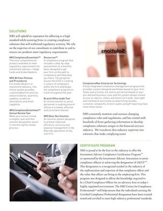 SolutionS
NRS will uphold its reputation for adhering to a high
standard while assisting firms in creating compliance
solutions that will withstand regulatory scrutiny. We rely
on the expertise of our consultants to contribute to and to
ensure our products meet regulatory requirements:
nrS complianceessentials™     resources™
The most comprehensive        A compliance program that
product available to meet     includes a step-by-step
regulatory requirements for   assessment on a monthly
investment advisers, hedge    basis designed to get
funds and broker/dealers.     your firm on the path to
                              compliance and help keep
nrS Written policies          you there. This program
and procedures                assists the CCO in creating
For broker/dealers or         a culture of compliance            compliancemax enterprise technology
investment advisers, this     within the firm and keeps          A fully integrated compliance management program that
online system provides        the compliance program on          provides custom designed workflows based on your firm.
customizable firm policies    track throughout the year.         Tasks and activities are sent to personnel based on your
and procedures, quarterly                                        pre-defined business rules and the system allows instant
updates, as well as           Branch Office Audit Tool           access to reports, status and historical trends. Oversight
attestations and email        An online solution to assist       and tracking of such areas as advertising reviews,
capability.                   personnel in auditing branch       customer complaints, branch audits and gift reporting have
                              offices in a timely, effective     never been easier.
nrS complianceessentials™     and consistent manner.
annual review tool                                               NRS constantly monitors and assesses changing
Make your annual review       nrS Blue Sky Solution
a simpler task with this      An intuitive system designed       compliance rules and regulations, and has visited with
solution designed to assist   to achieve improved                hundreds of firms gathering information to develop
in monitoring the review      efficiency, accuracy and           compliance solutions unique to the financial services
process.                      expense management in the
                              Blue Sky operations of any         industry. We transform that industry expertise into
                              size firm.                         solutions that make complying easier.



                                                               certificate program
                                                               NRS is proud to be the first in the industry to offer the
                                                                                                                        sm
                                                               Investment Adviser Compliance Certification Program
                                                               co-sponsored by the Investment Adviser Association to assist
                                                                                                                            sm
                                                               compliance officers in achieving the designation of IACCP .
                                                               This designation is a recognized symbol in the industry of
                                                               the sophistication and expertise of that compliance officer and
                                                               the value that officer can bring to the employing firm. This
                                                               program was designed to affirm the knowledge required to
                                                               be a Chief Compliance Officer for an advisory firm in today’s
                                                               highly regulated environment. The NRS Center for Compliance
                                                               Professionalssm will help ensure that the individuals earning the
                                                               Certified Compliance Professional designation have been trained,
                                                               tested and certified to meet high industry professional standards.
 