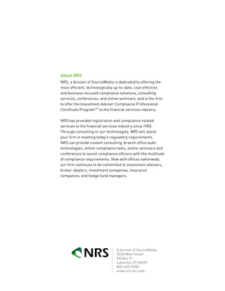 about nrS
NRS, a division of SourceMedia is dedicated to offering the
most efficient, technologically up-to-date, cost-effective
and business-focused compliance solutions, consulting
services, conferences, and online seminars; and is the first
to offer the Investment Adviser Compliance Professional
Certificate Programsm to the financial services industry.

NRS has provided registration and compliance related
services to the financial services industry since 1983.
Through consulting or our technologies, NRS will assist
your firm in meeting today’s regulatory requirements.
NRS can provide custom consulting, branch office audit
technologies, online compliance tools, online seminars and
conferences to assist compliance officers with the multitude
of compliance requirements. Now with offices nationwide,
our firm continues to be committed to investment advisers,
broker-dealers, investment companies, insurance
companies, and hedge fund managers.




                                 A division of SourceMedia
                                 323A Main Street
                                 PO Box 71
                                 Lakeville, CT 06039
                                 860-435-0200
                                 www.nrs-inc.com
 