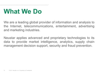 What We Do© 2011 Neustar, Inc. Proprietary & Confidential11We are a leading global provider of information and analysis to the Internet, telecommunications, entertainment, advertising and marketing industries. Neustar applies advanced and proprietary technologies to its data to provide market intelligence, analytics, supply chain management decision support, security and fraud prevention.