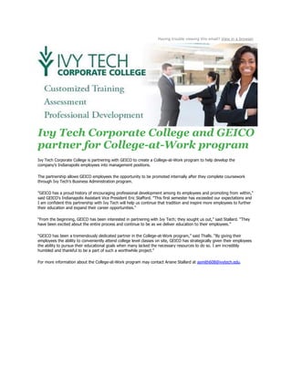 Having trouble viewing this email? View in a browser
Ivy Tech Corporate College and GEICO
partner for College-at-Work program
Ivy Tech Corporate College is partnering with GEICO to create a College-at-Work program to help develop the
company’s Indianapolis employees into management positions.
The partnership allows GEICO employees the opportunity to be promoted internally after they complete coursework
through Ivy Tech’s Business Administration program.
"GEICO has a proud history of encouraging professional development among its employees and promoting from within,"
said GEICO's Indianapolis Assistant Vice President Eric Stafford. "This first semester has exceeded our expectations and
I am confident this partnership with Ivy Tech will help us continue that tradition and inspire more employees to further
their education and expand their career opportunities."
“From the beginning, GEICO has been interested in partnering with Ivy Tech; they sought us out,” said Stallard. “They
have been excited about the entire process and continue to be as we deliver education to their employees.”
“GEICO has been a tremendously dedicated partner in the College-at-Work program,” said Thalls. “By giving their
employees the ability to conveniently attend college level classes on site, GEICO has strategically given their employees
the ability to pursue their educational goals when many lacked the necessary resources to do so. I am incredibly
humbled and thankful to be a part of such a worthwhile project.”
For more information about the College-at-Work program may contact Ariane Stallard at asmith608@ivytech.edu.
 