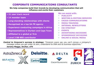 CORPORATE COMMUNICATIONS CONSULTANTS  We help companies build their brands by developing communication that will influence and excite their customers ,[object Object],[object Object],[object Object],[object Object],[object Object],[object Object],[object Object],[object Object],[object Object],[object Object],[object Object],[object Object],[object Object],[object Object],[object Object],[object Object],[object Object],[object Object],[object Object],Central to Corpcom’s success is strategy:  “Corpcom execs say you can’t convey a company’s message unless you get under its skin, understand its DNA and its business objectives.”  Jeremy Maggs, Anchor, eTV  