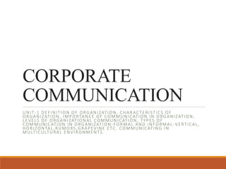 CORPORATE
COMMUNICATION
UNIT-1 DEFINITION OF ORGANIZATION, CHARACTERISTICS OF
ORGANIZATION, IMPORTANCE OF COMMUNICATION IN ORGANIZATION,
LEVELS OF ORGANIZATIONAL COMMUNICATION, TYPES OF
COMMUNICATION IN ORGANIZATION -FORMAL AND INFORMAL -VERTICAL,
HORIZONTAL,RUMORS,GRAPEVINE ETC. COMMUNICATING IN
MULTICULTURAL ENVIRONMENTS.
 