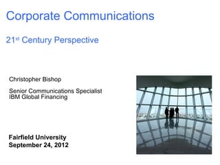 Corporate Communications
21st Century Perspective



Christopher Bishop
Senior Communications Specialist
IBM Global Financing




Fairfield University
September 24, 2012
                                   © 2009
 
