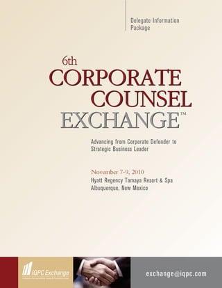 Delegate Information
                      Package



6th
CORPORATE
   COUNSEL
 EXCHANGE
                                             TM




      Advancing from Corporate Defender to
      Strategic Business Leader


      November 7-9, 2010
      Hyatt Regency Tamaya Resort & Spa
      Albuquerque, New Mexico




                             exchange @ iqpc.com
 