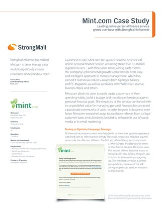 Mint.com Case Study
                                                                                 Leading online personal finance service
                                                                              grows user base with StrongMail Influencer




“StrongMail Influencer has enabled                 Launched in 2007, Mint.com has quickly become America’s #1
 Mint.com to better leverage social                online personal finance service, attracting more than 1.5 million
 media to significantly increase                   registered users – with thousands more joining each month.
                                                   The company’s phenomenal growth stems from its fresh, easy
 conversions and expand our reach.”
                                                   and intelligent approach to money management, which has
Donna Wells
Chief Marketing Officer
                                                   earned it numerous industry awards from Kiplinger, Money
Mint.com                                           and PC Magazine, as well as accolades from Wall Street Journal,
                                                   Business Week and others.
                                                   Mint.com allows its users to easily create a summary of their
                                                   spending habits, build a budget and monitor performance against
                                                   personal financial goals. The simplicity of the service, combined with
                                                   its unparalleled value for managing personal finances, has attracted
                                                   a passionate community of users. In order to grow its business even
Mint.com
Mountain View, CA
                                                   faster, Mint.com researched ways to accelerate referrals from its loyal
www.mint.com                                       customer base, and ultimately decided to enhance its use of social
Industry                                           media in its email marketing.
Financial Services

Employees
35                                                 Testing to Optimize Campaign Strategy
Members                                            All three social programs asked email recipients to share their positive experience
1.5 million                                        with Mint.com by referring their friends. The email creative for each test was the
Return on Investment                               same, only the offer was different. The first test offered the opportunity to win
1 new user for every 2.6 invite clicks
                                                                                               a “Minty Green” iPod Nano once three
Key Benefits                                                                                   of their friends became Mint.com users.
> Real-time visibility into campaign performance
> Identify key influencers                                                                     The second offered exclusive access to
> Expand reach                                                                                 the Mint.com Beta Testing Program, also
> Increase new user conversions
                                                                                               in return for three new users signing
Products & Services                                                                            up. The third test served as a control
StrongMail® Influencer™
                                                                                               group offering no reward, but still
                                                                                               asking recipients to send an invitation
                                                                                               to their friends.




                                                                                             Of the three offers tested, exclusive access to the
                                                                                             Mint.com Best Test Program was the clear winner.
 