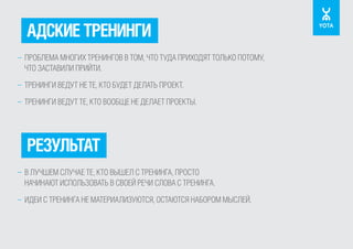 АДСКИЕ ТРЕНИНГИ
– ПРОБЛЕМА МНОГИХ ТРЕНИНГОВ В ТОМ, ЧТО ТУДА ПРИХОДЯТ ТОЛЬКО ПОТОМУ,
ЧТО ЗАСТАВИЛИ ПРИЙТИ.
– ТРЕНИНГИ ВЕДУТ НЕ ТЕ, КТО БУДЕТ ДЕЛАТЬ ПРОЕКТ.
– ТРЕНИНГИ ВЕДУТ ТЕ, КТО ВООБЩЕ НЕ ДЕЛАЕТ ПРОЕКТЫ.

РЕЗУЛЬТАТ
– В ЛУЧШЕМ СЛУЧАЕ ТЕ, КТО ВЫШЕЛ С ТРЕНИНГА, ПРОСТО
НАЧИНАЮТ ИСПОЛЬЗОВАТЬ В СВОЕЙ РЕЧИ СЛОВА С ТРЕНИНГА.
– ИДЕИ С ТРЕНИНГА НЕ МАТЕРИАЛИЗУЮТСЯ, ОСТАЮТСЯ НАБОРОМ МЫСЛЕЙ.

 